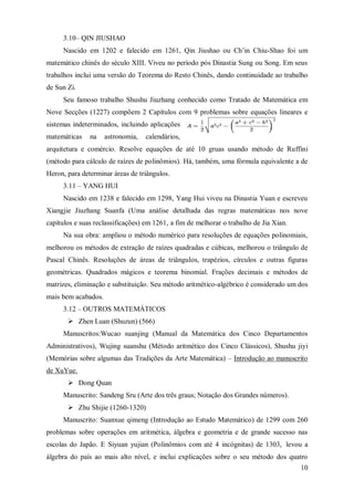 3.10– QIN JIUSHAO
     Nascido em 1202 e falecido em 1261, Qin Jiushao ou Ch’in Chiu-Shao foi um
matemático chinês do século XIII. Viveu no período pós Dinastia Sung ou Song. Em seus
trabalhos inclui uma versão do Teorema do Resto Chinês, dando continuidade ao trabalho
de Sun Zi.
     Seu famoso trabalho Shushu Jiuzhang conhecido como Tratado de Matemática em
Nove Secções (1227) compõem 2 Capítulos com 9 problemas sobre equações lineares e
sistemas indeterminados, incluindo aplicações
matemáticas    na    astronomia,   calendários,
arquitetura e comércio. Resolve equações de até 10 gruas usando método de Ruffini
(método para cálculo de raízes de polinômios). Há, também, uma fórmula equivalente a de
Heron, para determinar áreas de triângulos.
     3.11 – YANG HUI
     Nascido em 1238 e falecido em 1298, Yang Hui viveu na Dinastia Yuan e escreveu
Xiangjie Jiuzhang Suanfa (Uma análise detalhada das regras matemáticas nos nove
capítulos e suas reclassificações) em 1261, a fim de melhorar o trabalho de Jia Xian.
     Na sua obra: ampliou o método numérico para resoluções de equações polinomiais,
melhorou os métodos de extração de raízes quadradas e cúbicas, melhorou o triângulo de
Pascal Chinês. Resoluções de áreas de triângulos, trapézios, círculos e outras figuras
geométricas. Quadrados mágicos e teorema binomial. Frações decimais e métodos de
matrizes, eliminação e substituição. Seu método aritmético-algébrico é considerado um dos
mais bem acabados.
     3.12 – OUTROS MATEMÁTICOS
        Zhen Luan (Shuzun) (566)
     Manuscritos:Wucao suanjing (Manual da Matemática dos Cinco Departamentos
Administrativos), Wujing suanshu (Método aritmético dos Cinco Clássicos), Shushu jiyi
(Memórias sobre algumas das Tradições da Arte Matemática) – Introdução ao manuscrito
de XuYue.
        Dong Quan
     Manuscrito: Sandeng Sru (Arte dos três graus; Notação dos Grandes números).
        Zhu Shijie (1260-1320)
     Manuscrito: Suanxue qimeng (Introdução ao Estudo Matemático) de 1299 com 260
problemas sobre operações em aritmética, álgebra e geometria e de grande sucesso nas
escolas do Japão. E Siyuan yujian (Polinômios com até 4 incógnitas) de 1303, levou a
álgebra do país ao mais alto nível, e inclui explicações sobre o seu método dos quatro
                                                                                        10
 