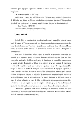elementos para equações algébricas, cálculo de raízes quadradas, estudos de séries e
progressões.
        Li Yeh ou Li Zhi (1192-1279)
     Manuscritos: Ce yuan hai jing (medições de circunferência e equações polinomiais)
de1248 e Gu yan yi duan (problemas geométricos resolvidos por álgebra). Foi o primeiro a
introduzir uma notação para os números negativos (traço diagonal no dígito da direita).
        Guo Shoujing (1231-1316)
     Manuscrito: Shou shi li (trigonometria esférica)


     4. CONCLUSÃO


     O século XIII foi considerado o período dourado para a matemática chinesa. Mas, a
partir do século XIV houve um declínio por falta de continuidade no desenvolvimento das
obras do século anterior. Com isso o entendimento acadêmico ficou deficiente. Mesmo
assim, a reunião destes tratados da matemática chinesa são muito abrangentes e
enciclopédicos.
     Na China, a matemática estava ligada à solução de problemas cotidianos, era
utilitária, principalmente para a astronomia. Isto não quer dizer que este povo não tenha
conseguido realizações significativas. Depois da decadência da matemática grega, tornou-
se a mais criativa do mundo. A China foi a primeira a ter um sistema de numeração
posicional de base 10, a reconhecer os números negativos, a obter valor es precisos do PI, a
chegar ao método de Ruffini-Horner para soluções numéricas de equações algébricas, a
criar o método binomial, a criar os métodos de resoluções de matrizes para resolver
sistemas de equações lineares, a resolução de sistemas de congruência pelo método do
teorema chinês do resto, ao desenvolvimento de frações decimais, ao desenvolvimento da
regra de três, a aplicação da regra da falsa posição dupla, ao desenvolvimento de séries
aritméticas de ordem superior e suas aplicações à interpolação, ao desenvolvimento da
geometria descritiva, e finalmente, apresentou a versão chinesa do triângulo de Pascal.
     Sabe-se que a partir da idade média na Europa, a matemática chinesa não tinha
concretizações que se comparassem às européias e do oriente. Provavelmente a China
absorvia mais matemática do que enviava.




                                                                                          11
 