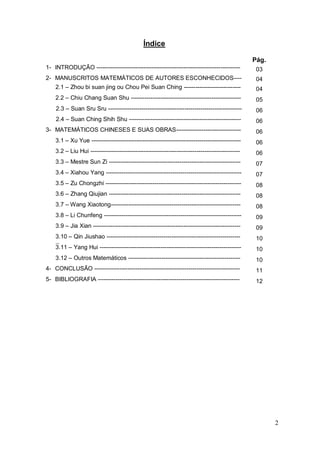Índice

                                                                                                     Pág.
    1- INTRODUÇÃO -------------------------------------------------------------------------           03
    2- MANUSCRITOS MATEMÁTICOS DE AUTORES ESCONHECIDOS----                                            04
        2.1 – Zhou bi suan jing ou Chou Pei Suan Ching -----------------------------                  04
        2.2 – Chiu Chang Suan Shu --------------------------------------------------------            05
        2.3 – Suan Sru Sru --------------------------------------------------------------------       06
-----   2.4 – Suan Ching Shih Shu ---------------------------------------------------------           06
    3- MATEMÁTICOS CHINESES E SUAS OBRAS---------------------------------                             06
        3.1 – Xu Yue ----------------------------------------------------------------------------     06
        3.2 – Liu Hui ----------------------------------------------------------------------------    06
        3.3 – Mestre Sun Zi -------------------------------------------------------------------       07
        3.4 – Xiahou Yang ---------------------------------------------------------------------       07
        3.5 – Zu Chongzhi ---------------------------------------------------------------------       08
        3.6 – Zhang Qiujian -------------------------------------------------------------------       08
        3.7 – Wang Xiaotong------------------------------------------------------------------         08
        3.8 – Li Chunfeng ----------------------------------------------------------------------      09
        3.9 – Jia Xian ---------------------------------------------------------------------------    09
        3.10 – Qin Jiushao --------------------------------------------------------------------       10
        --
        3.11 – Yang Hui ------------------------------------------------------------------------      10
        3.12 – Outros Matemáticos ---------------------------------------------------------           10
    4- CONCLUSÃO --------------------------------------------------------------------------           11
    5- BIBLIOGRAFIA ------------------------------------------------------------------------          12




                                                                                                            2
 