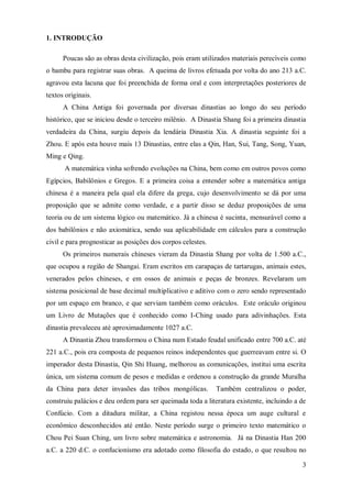 1. INTRODUÇÃO

      Poucas são as obras desta civilização, pois eram utilizados materiais perecíveis como
o bambu para registrar suas obras. A queima de livros efetuada por volta do ano 213 a.C.
agravou esta lacuna que foi preenchida de forma oral e com interpretações posteriores de
textos originais.
      A China Antiga foi governada por diversas dinastias ao longo do seu período
histórico, que se iniciou desde o terceiro milênio. A Dinastia Shang foi a primeira dinastia
verdadeira da China, surgiu depois da lendária Dinastia Xia. A dinastia seguinte foi a
Zhou. E após esta houve mais 13 Dinastias, entre elas a Qin, Han, Sui, Tang, Song, Yuan,
Ming e Qing.
      A matemática vinha sofrendo evoluções na China, bem como em outros povos como
Egípcios, Babilônios e Gregos. E a primeira coisa a entender sobre a matemática antiga
chinesa é a maneira pela qual ela difere da grega, cujo desenvolvimento se dá por uma
proposição que se admite como verdade, e a partir disso se deduz proposições de uma
teoria ou de um sistema lógico ou matemático. Já a chinesa é sucinta, mensurável como a
dos babilônios e não axiomática, sendo sua aplicabilidade em cálculos para a construção
civil e para prognosticar as posições dos corpos celestes.
      Os primeiros numerais chineses vieram da Dinastia Shang por volta de 1.500 a.C.,
que ocupou a região de Shangai. Eram escritos em carapaças de tartarugas, animais estes,
venerados pelos chineses, e em ossos de animais e peças de bronzes. Revelaram um
sistema posicional de base decimal multiplicativo e aditivo com o zero sendo representado
por um espaço em branco, e que serviam também como oráculos. Este oráculo originou
um Livro de Mutações que é conhecido como I-Ching usado para adivinhações. Esta
dinastia prevaleceu até aproximadamente 1027 a.C.
      A Dinastia Zhou transformou o China num Estado feudal unificado entre 700 a.C. até
221 a.C., pois era composta de pequenos reinos independentes que guerreavam entre si. O
imperador desta Dinastia, Qin Shi Huang, melhorou as comunicações, institui uma escrita
única, um sistema comum de pesos e medidas e ordenou a construção da grande Muralha
da China para deter invasões das tribos mongólicas.          Também centralizou o poder,
construiu palácios e deu ordem para ser queimada toda a literatura existente, incluindo a de
Confúcio. Com a ditadura militar, a China registou nessa época um auge cultural e
econômico desconhecidos até então. Neste período surge o primeiro texto matemático o
Chou Pei Suan Ching, um livro sobre matemática e astronomia. Já na Dinastia Han 200
a.C. a 220 d.C. o confucionismo era adotado como filosofia do estado, o que resultou no

                                                                                          3
 