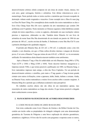 desenvolvimento artístico chinês composto de seis áreas de estudo: rituais, música, tiro
com arco, guiar carruagens, história e aritmética. Este último relacionava-se com a
numerologia. Neste período todos os textos escritos e memórias que tivessem escapado da
destruição vinham sendo resgatados e reescritos. Como exemplo tem o Zhou bi suan jing
ou Chou Pei Suan Ching. Por conseqüência desta reunião dos textos matemáticos se deu o
livro Chiu Chang Suan Shu (Os nove capítulos da arte matemática) que contém 246
problemas com 9 capítulos. Neste momento os Chineses seguiam a linha babilônica unindo
coleção de textos específicos, e como os egípcios, alternando em suas resoluções valores
precisos e imprecisos, elaborados ou não. Também desta Dinastia foi um livro de
aritmética de nome Suan Shu Shu desenterrado de um túmulo em janeiro de 1984 do ano
próximo de 180 a.C., escrito em tiras de bambu. E finalmente o texto Shu Shu Chi Yi com
a primeira abordagem dos quadrados mágicos.
     O período pós Dinastia Han, de 221 d.C. a 581 d.C. é conhecido como a dos três
reinados e seis dinastias, em que a China sofreu divisões internas e ataques de diversos
povos. E só com a Dinastia T’ang que reinou do ano 618 d.C. a 960 d.C. se viu novamente
unificada. Os matemáticos desta dinastia atuavam também como astrônomos.
      Após a Dinastia T’ang o País foi subdividido em três Dinastias: Sung (960 a 1279),
Yuan (1279 a 1368) e Ming (1368 a 1644). Neste decorrer histórico inaugurou-se a
imprensa (século VIII), o que tornou possível a publicação em 1084, na Dinastia Sung, o
livro matemático impresso mais antigo, a obra dos Nove Capítulos. Foi um período de
desenvolvimento artístico e científico, pois tanto a T’ang quanto a Yang tiveram grande
contato com outras civilizações, como a japonesa, árabe, hindu, italiana e coreana. Ainda,
na Dinastia Yuan, muitos matemáticos e muitos livros escritos sobre o assunto surgiram. A
Dinastia Ming foi o período que a influência ocidental é mais perceptível.
     Os trabalhos escritos abaixo não são obras de um matemático apenas, mas
reescrições de outros matemáticos ao longo dos séculos. O que tornou possível a chegada
deste conhecimento a nossa época.


   2. MANUSCRITOS MATEMÁTICOS DE AUTORES DESCONHECIDOS


     2.1–CHOU PEI SUAN CHING OU ZHOU BI SUAN JING
     Este texto conhecido como Livro Clássico do Gnómo e da Orbita Circular do Céu,
contém um trecho sobre as propriedades do triângulo retângulo com uma demonstração
geométrica do Teorema de Pitágoras e uma breve explicação de cálculos geométricos,
aritméticos e algébricos. O livro não foi escrito com perguntas e respostas como os outros,
                                                                                         4
 