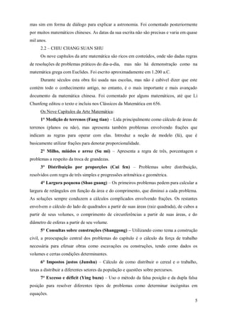 mas sim em forma de diálogo para explicar a astronomia. Foi comentado posteriormente
por muitos matemáticos chineses. As datas da sua escrita não são precisas e varia em quase
mil anos.
      2.2 – CHIU CHANG SUAN SHU
      Os nove capítulos da arte matemática são ricos em conteúdos, onde são dadas regras
de resoluções de problemas práticos do dia-a-dia, mas não há demonstração como na
matemática grega com Euclides. Foi escrito aproximadamente em 1.200 a.C.
      Durante séculos esta obra foi usada nas escolas, mas não é cabível dizer que este
contém todo o conhecimento antigo, no entanto, é o mais importante e mais avançado
documento da matemática chinesa. Foi comentado por alguns matemáticos, até que Li
Chunfeng editou o texto e incluiu nos Clássicos da Matemática em 656.
      Os Nove Capítulos da Arte Matemática:
      1° Medição de terrenos (Fang tian) – Lida principalmente como cálculo de áreas de
terrenos (planos ou não), mas apresenta também problemas envolvendo frações que
indicam as regras para operar com elas. Introduz a noção de modelo (lü), que é
basicamente utilizar frações para denotar proporcionalidade.
      2° Milho, miúdos e arroz (Su mi) – Apresenta a regra de três, porcentagem e
problemas a respeito da troca de grandezas.
      3° Distribuição por proporções (Cui fen) – Problemas sobre distribuição,
resolvidos com regra de três simples e progressões aritmética e geométrica.
      4° Largura pequena (Shao guang) – Os primeiros problemas pedem para calcular a
largura de retângulos em função da área e do comprimento, que diminui a cada problema.
As soluções sempre conduzem a cálculos complicados envolvendo frações. Os restantes
envolvem o cálculo do lado de quadrados a partir de suas áreas (raiz quadrada), de cubos a
partir de seus volumes, o comprimento de circunferências a partir de suas áreas, e do
diâmetro de esferas a partir de seu volume.
      5° Consultas sobre construções (Shanggong) – Utilizando como tema a construção
civil, a preocupação central dos problemas do capítulo é o cálculo da força de trabalho
necessária para efetuar obras como escavações ou construções, tendo como dados os
volumes e certas condições determinantes.
      6° Impostos justos (Junshu) – Cálculo de como distribuir o cereal e o trabalho,
taxas a distribuir a diferentes setores da população e questões sobre percursos.
      7° Excesso e déficit (Ying buzu) – Uso o método da falsa posição e da dupla falsa
posição para resolver diferentes tipos de problemas como determinar incógnitas em
equações.
                                                                                        5
 