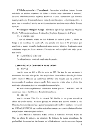 8° Tabelas retangulares (Fang cheng) – Apresenta a solução de sistemas lineares
utilizando os números dispostos em linhas e colunas (algo semelhante a matrizes),
inclusive admitindo números negativos durante os cálculos. Trabalhavam com números
negativos por meio de duas coleções de barras (vermelha para os coeficientes positivos e
preta para os negativos), porém não aceitavam números negativos como solução de uma
equação.
      9° Triângulos retângulos (Gougu – Introduz a regra Gougu (teorema de Pitágoras
Chinês) Problemas de semelhança de triângulos. Resolução de equações do 2° grau.
      2.3– SUAN SHU SHU
      O livro de aritmética escrito em tiras de bambu do século II (180 a.C.) resistiu ao
tempo e foi encontrada no século XX. Uma coleção com mais de 90 problemas que
envolvem as quatro operações fundamentais com números inteiros e fracionados, com
soluções de proporções, áreas e volumes. É considerada a obra original mais antiga que se
tem notícia.
      2.4– SUAN CHING SHIH SHU
      Enciclopédia sobre a matemática clássica do passado.


   3. MATEMÁTICOS CHINESES E SUAS OBRAS
      3.1 – XU YUE
      Nascido cerca de 160 e falecido cerca de 227, Xu Yue foi um astrônomo e
matemático. Seu texto principal foi feito no período da Dinastia Han, o Shu shu jiyi (Notas
sobre Tradições Métodos de Aritmética) introduz uma notação que vai permitir a
representação de qualquer número grande. Foi o primeiro a falar sobre o cálculo dos
quadrados mágicos que descreve como cálculo das nove bolas.
      Xu Yue foi um dos primeiros a comentar os Nove Capítulos. O SHU SHU JIYI foi
selecionado para os Dez Clássicos da matemática chinesa.
      3.2 – LIU HUI
      Nascido cerca de 220 e falecido cerca de 280, Liu Hui era um grande matemático
chinês no terceiro século. Viveu no período pós Dinastia Han dos três reinados e seis
Dinastias. Inicialmente escreveu o que seria um anexo sobre os Nove Capítulos com nome
de HAIDAO SUANJING, que continha as justificativas para as regras e soluções utilizadas
nos problemas sobre medição à distância.
      O anexo Manual da Aritmética da Ilha continha 9 problemas: Problema da ilha do
Mar, da altura do pinheiro, da dimensão da distância da cidade amuralhada, da
profundidade de uma ravina, da altura de um edifício visto de cima de um monte, largura
                                                                                         6
 