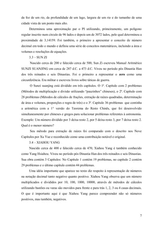 da foz de um rio, da profundidade de um lago, largura de um rio e do tamanho de uma
cidade vista de um ponto mais alto.
      Determinou uma aproximação par o PI utilizando, primeiramente, um polígono
regular inscrito num círculo de 96 lados e depois um de 3072 lados, pelo qual determinou a
proximidade de 3,14159. Foi também, o primeiro a apresentar o conceito de número
decimal em todo o mundo e definiu uma série de conceitos matemáticos, incluindo a área e
volumes e resoluções de equações.
      3.3 – SUN ZI
      Nascido cerca de 200 e falecido cerca de 500, Sun Zi escreveu Manual Aritmético
SUNZI SUANJING em cerca de 287 d.C. a 473 d.C. Viveu no período pós Dinastia Han
dos três reinados e seis Dinastias. Foi o primeiro a representar o zero como uma
circunferência. Era militar e escreveu livros sobre táticas de guerra.
      O Sunzi suanjing está dividido em três capítulos. O 1ª. Capítulo com 2 problemas
(Métodos de multiplicação e divisão utilizando “pauzinhos” chineses), o 2ª. Capítulo com
28 problemas (Métodos de cálculos de frações, extração de raízes quadradas, determinação
de área e volumes, proporções e regra de três) e o 3ª. Capítulo 36 problemas que continha
a aritmética com a 1° versão do Teorema do Resto Chinês, que foi desenvolvido
simultaneamente por chineses e gregos para solucionar problemas referentes à astronomia.
Exemplo: Um número dividido por 3 deixa resto 2, por 5 deixa resto 3, por 7 deixa resto 2.
Qual é o menor número?
      Seu método para extração de raízes foi comparado com o descrito nos Nove
Capítulos por Xu Yue e reconhecido como uma contribuição notável e original.
      3.4 – XIAHOU YANG
      Nascido cerca de 400 e falecido cerca de 470, Xiahou Yang é também conhecido
como Yang Hsiahou. Viveu no período pós Dinastia Han dos três reinados e seis Dinastias.
Sua obra contém 3 Capítulos: No Capítulo 1 contém 19 problemas, no capítulo 2 contém
29 problemas e o último capítulo contém 44 problemas.
      Uma idéia importante que aparece no texto diz respeito à representação de números
na notação decimal tanto negativo quanto positivo. Xiahou Yang observa que um número
multiplicados e divididos por 10, 100, 1000, 10000, através de métodos de cálculos
utilizando bastões ou varas são movidos para frente e para trás 1, 2, 3 ou 4 casas decimais.
O que é importante aqui é que Xiahou Yang parece compreender não só números
positivos, mas também, negativos.



                                                                                          7
 