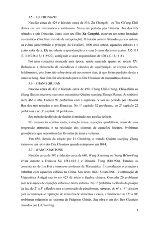 3.5 – ZU CHONGZHI
     Nascido cerca de 429 e falecido cerca de 501, Zu Chongzhi ou Tsu Ch’ung Chih
chinês era um matemático e astrônomo. Viveu no período pós Dinastia Han dos três
reinados e seis Dinastias. Junto com seu filho Zu Gengzhi, escreveu um texto intitulado
matemático Zhui Shu (método de interpolação). O tratado contém fórmulas para o volume
da esfera (descobrindo o princípio da Cavalieri, 1000 anos antes), equações cúbicas e o
exato valor de π. Ele introduziu a aproximação a π com 6 casas decimais exatas. 355/113
(3,1415926 e 3,1415927), corrigindo o valor arquimediano de 470 a.C. (3,1418).
     Foi uma conquista avançada para época, sendo superada apenas no século XV.
Dedicou-se a elaboração de calendários e cálculos de superposição de corpos celestes.
Infelizmente, este livro não sobreviveu até aos nossos dias, já que foram perdidos desde a
dinastia Song. Sua obra foi selecionada para os Dez Clássicos da matemática chinesa.
     3.6 – ZHANG QIUJIAN
     Nascido cerca de 430 e falecido cerca de 490, Chang Chin-Chang, Ch'iu-chien ou
Zhang Qiujian escreveu seu texto matemático Qiujian suanjing Zhang (Manual Aritmético)
entre 466 e 486. Contém 92 problemas com 3 capítulos. Viveu no período pós Dinastia
Han dos três reinados e seis Dinastias. No 1° capítulo 32 problemas, no 2° capítulo 22
problemas e no 3° capítulo 38 problemas.
     Seu método de divisão de frações é ensinado nas escolas de hoje.
     No manuscrito contém ainda, extração raízes, equações quadráticas, soma de uma
progressão aritmética e na resolução dos sistemas de equações lineares. Problemas
geométricos que necessitam das fórmulas de áreas e volumes.
      Em 656, depois da edição por Li Chunfeng, o tratado Qiujian suanjing Zhang
tornou-se um texto dos Dez Clássicos quando reimpresso em 1084.
     3.7 – WANG XIAOTONG
     Nascido cerca de 580 e falecido cerca de 640, Wang Xiaotong ou Wang Hs'iao-t'ung
viveu durante a Dinastia Sui (581-618 ) e Dinastia T’ang (618-906). Estudou os
comentários de Liu Hui e tornou-se professor de Matemática. É considerado o primeiro a
trabalhar com equações cúbicas na China. Seu texto JIGU SUANJING (Continuação da
Matemática Antiga) escrito em 625 dá início a álgebra chinesa. Continha 20 problemas
com resoluções de equações cúbicas e raízes cúbicas. No 1° problema o cálculo da posição
da lua, do 2° a 5° cálculos para a construção de plataformas, represas, do 6° a 14° cálculos
para a construção e reparação de armazéns de alimentos e caves, e finalmente do 15° a 20°
problemas referentes ao teorema de Pitágoras Chinês. Sua obra é um dos Dez Clássicos
reunidos por Li Chunfeng.
                                                                                          8
 