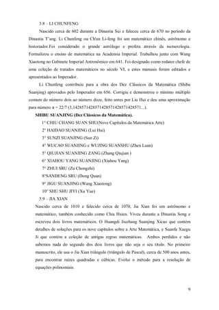 3.8 – LI CHUNFENG
     Nascido cerca de 602 durante a Dinastia Sui e faleceu cerca de 670 no período da
Dinastia T’ang. Li Chunfeng ou Ch'un Li-feng foi um matemático chinês, astrônomo e
historiador.Foi considerado o grande astrólogo e profeta através da numerologia.
Formalizou o ensino de matemática na Academia Imperial. Trabalhou junto com Wang
Xiaotong no Gabinete Imperial Astronômico em 641. Foi designado como redator chefe de
uma coleção de tratados matemáticos no século VI, e estes manuais foram editados e
apresentados ao Imperador.
     Li Chunfeng contribuiu para a obra dos Dez Clássicos da Matemática (Shibu
Suanjing) aprovados pelo Imperador em 656. Corrigiu e demonstrou o mínimo múltiplo
comum do número dois ao número doze, feito antes por Liu Hui e deu uma aproximação
para número π = 22/7 (3,1428571428571428571428571428571...).
   SHIBU SUANJING (Dez Clássicos da Matemática).
      1° CHIU CHANG SUAN SHU(Nove Capítulos da Matemática Arte)
       2° HAIDAO SUANJING (Lui Hui)
       3° SUNZI SUANJING (Sun Zi)
       4° WUCAO SUANJING e WUJING SUANSHU (Zhen Luan)
       5° QIUJIAN SUANJING ZANG (Zhang Qiujian )
       6° XIAHOU YANG SUANJING (Xiahou Yang)
       7° ZHUI SRU (Zu Chongzhi)
       8°SANDENG SRU (Dong Quan)
       9° JIGU SUANJING (Wang Xiaotong)
       10° SHU SHU JIYI (Xu Yue)
     3.9 – JIA XIAN
   Nascido cerca de 1010 e falecido cerca de 1070, Jia Xian foi um astrônomo e
   matemático, também conhecido como Chia Hsien. Viveu durante a Dinastia Song e
   escreveu dois livros matemáticos. O Huangdi Jiuzhang Suanjing Xicao que contém
   detalhes de soluções para os nove capítulos sobre a Arte Matemática, e Suanfa Xuegu
   Ji que contém a coleção de antigas regras matemáticas.         Ambos perdidos e não
   sabemos nada do segundo dos dois livros que não seja o seu título. No primeiro
   manuscrito, ele usa o Jia Xian triângulo (triângulo de Pascal), cerca de 500 anos antes,
   para encontrar raízes quadradas e cúbicas. Evolui o método para a resolução de
   equações polinomiais.



                                                                                         9
 