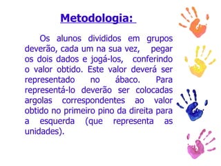 Metodologia:        Os alunos divididos em grupos deverão, cada um na sua vez,    pegar os dois dados e jogá-los,   conferindo o valor obtido. Este valor deverá ser representado no ábaco. Para representá-lo deverão ser colocadas argolas correspondentes ao valor obtido no primeiro pino da direita para a esquerda (que representa as unidades).  