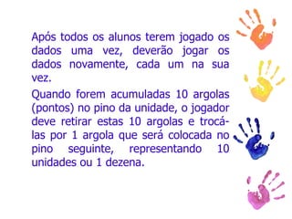 Após todos os alunos terem jogado os dados uma vez, deverão jogar os dados novamente, cada um na sua vez. Quando forem acumuladas 10 argolas (pontos) no pino da unidade, o jogador deve retirar estas 10 argolas e trocá-las por 1 argola que será colocada no pino seguinte, representando 10 unidades ou 1 dezena.  