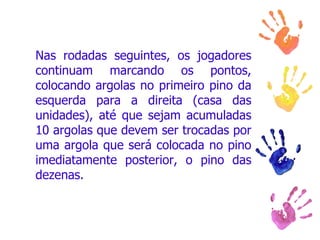 Nas rodadas seguintes, os jogadores continuam marcando os pontos, colocando argolas no primeiro pino da esquerda para a direita (casa das unidades), até que sejam acumuladas 10 argolas que devem ser trocadas por uma argola que será colocada no pino imediatamente posterior, o pino das dezenas.  