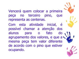 Vencerá quem colocar a primeira peça no terceiro pino, que representa as centenas.  Com esta atividade inicial, é possível chamar a atenção dos alunos para o fato do agrupamento dos valores, e que a mesma peça tem valor diferente de acordo com o pino que estiver ocupando.  