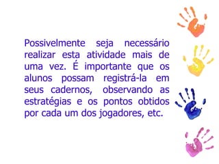 Possivelmente seja necessário realizar esta atividade mais de uma vez. É importante que os alunos possam registrá-la em seus cadernos,  observando as estratégias e os pontos obtidos por cada um dos jogadores, etc.  