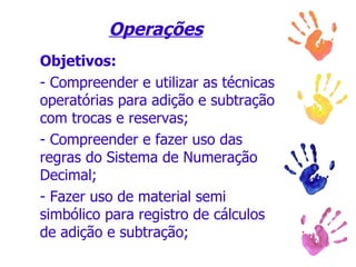 Operações   Objetivos:   - Compreender e utilizar as técnicas operatórias para adição e subtração com trocas e reservas;  - Compreender e fazer uso das regras do Sistema de Numeração Decimal;  - Fazer uso de material semi simbólico para registro de cálculos de adição e subtração;  