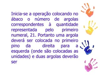 Inicia-se a operação colocando no ábaco o número de argolas correspondentes à quantidade representada pelo primeiro numeral, 21. Portanto uma argola deverá ser colocada no primeiro pino da     direita para a esquerda (onde são colocadas as unidades) e duas argolas deverão ser 