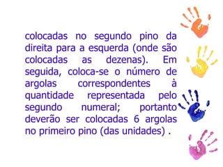 colocadas no segundo pino da direita para a esquerda (onde são colocadas as dezenas). Em seguida, coloca-se o número de argolas correspondentes à quantidade representada pelo segundo numeral; portanto deverão ser colocadas 6 argolas no primeiro pino (das unidades) .  