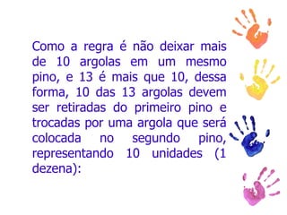 Como a regra é não deixar mais de 10 argolas em um mesmo pino, e 13 é mais que 10, dessa forma, 10 das 13 argolas devem ser retiradas do primeiro pino e trocadas por uma argola que será colocada no segundo pino, representando 10 unidades (1 dezena):  