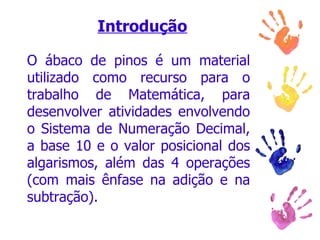 Introdução O ábaco de pinos é um material utilizado como recurso para o trabalho de Matemática, para desenvolver atividades envolvendo o Sistema de Numeração Decimal, a base 10 e o valor posicional dos algarismos, além das 4 operações (com mais ênfase na adição e na subtração).  