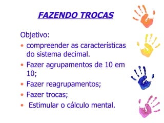 FAZENDO TROCAS Objetivo:  compreender as características do sistema decimal. Fazer agrupamentos de 10 em 10; Fazer reagrupamentos; Fazer trocas; Estimular o cálculo mental. 