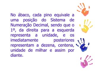 No ábaco, cada pino equivale a uma posição do Sistema de Numeração Decimal, sendo que o 1º, da direita para a esquerda representa a unidade, e os imediatamente posteriores representam a dezena, centena, unidade de milhar e assim por diante.  