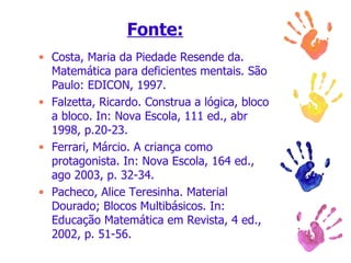 Fonte: Costa, Maria da Piedade Resende da. Matemática para deficientes mentais. São Paulo: EDICON, 1997. Falzetta, Ricardo. Construa a lógica, bloco a bloco. In: Nova Escola, 111 ed., abr 1998, p.20-23. Ferrari, Márcio. A criança como protagonista. In: Nova Escola, 164 ed., ago 2003, p. 32-34. Pacheco, Alice Teresinha. Material Dourado; Blocos Multibásicos. In: Educação Matemática em Revista, 4 ed., 2002, p. 51-56. 