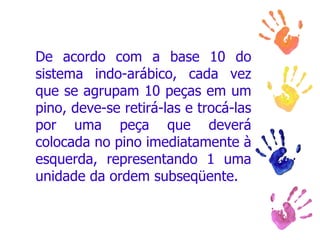 De acordo com a base 10 do sistema indo-arábico, cada vez que se agrupam 10 peças em um pino, deve-se retirá-las e trocá-las por uma peça que deverá colocada no pino imediatamente à esquerda, representando 1 uma unidade da ordem subseqüente.  