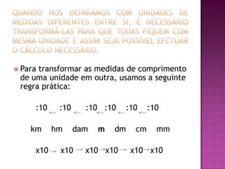 Quando nos deparamos com unidades de medidas diferentes entre si, é necessário transformá-las para que todas fiquem com mesma unidade e assim seja possível efetuar o cálculo necessário.Para transformar as medidas de comprimento de uma unidade em outra, usamos a seguinte regra prática:         :10     :10      :10   :10    :10    :10   km    hm    damm dm    cm    mm         x10     x10     x10   x10x10x10