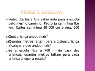 Pense e resolva:Pedro ,Carlos e Ana estão indo para a escola pelo mesmo caminho. Pedro já caminhou 0,6 km, Carlos caminhou 30 000 cm e Ana, 500 m.a)Qual criança andou mais?b)Quantos metros faltam para a última criança alcançar a que andou mais?c)Se a escola fica a 700 m da casa das crianças, quantos metros faltam para cada criança chegar à escola?