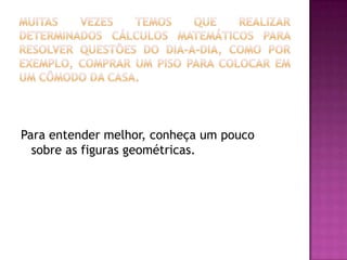 Muitas vezes temos que realizar determinados cálculos matemáticos para resolver questões do dia-a-dia, como por exemplo, comprar um piso para colocar em um cômodo da casa.Para entender melhor, conheça um pouco sobre as figuras geométricas.