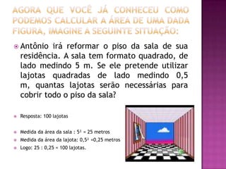 Agora que você já conheceu como podemos calcular a área de uma dada figura, imagine a seguinte situação:Antônio irá reformar o piso da sala de sua residência. A sala tem formato quadrado, de lado medindo 5 m. Se ele pretende utilizar lajotas quadradas de lado medindo 0,5 m, quantas lajotas serão necessárias para cobrir todo o piso da sala?Resposta: 100 lajotasMedida da área da sala : 5² = 25 metrosMedida da área da lajota: 0,5² =0,25 metrosLogo: 25 : 0,25 = 100 lajotas.