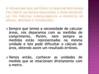 O problema que Antônio estava enfrentando faz parte da nossa realidade e para resolvê-lo foi preciso conhecimento a respeito de áreas, medidas e operações.Sempre que temos a necessidade de calcular áreas, nos deparamos com as medidas de comprimento. Porém, nem sempre as medidas estão representadas na mesma unidade e isto pode dificultar o cálculo de área, obtendo assim um resultado errôneo.Vamos então, conhecer as unidades de medida que se relacionam diretamente com o metro.
