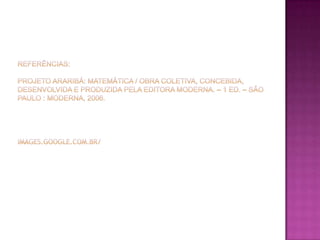 referências:projeto araribá: Matemática / obra coletiva, concebida, desenvolvida e produzida pela Editora Moderna. – 1 ed. – são paulo : Moderna, 2006.images.google.com.br/