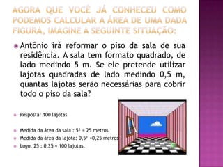 Agora que você já conheceu como podemos calcular a área de uma dada figura, imagine a seguinte situação:Antônio irá reformar o piso da sala de sua residência. A sala tem formato quadrado, de lado medindo 5 m. Se ele pretende utilizar lajotas quadradas de lado medindo 0,5 m, quantas lajotas serão necessárias para cobrir todo o piso da sala?Resposta: 100 lajotasMedida da área da sala : 5² = 25 metrosMedida da área da lajota: 0,5² =0,25 metrosLogo: 25 : 0,25 = 100 lajotas.