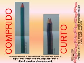Professora:SimoneHelenDrumond-simone_drumond@hotmail.com
(92)8813-9525/8808-2372
Encontre outras atividades na integra na pesquisa Google Simone Helen Drumond ou
http://simonehelendrumond.blogspot.com ou
SlideShare/simonehelendrumond
COMPRIDO
CURTO