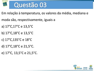 Em relação à temperatura, os valores da média, mediana e
moda são, respectivamente, iguais a
a) 17°C,17°C e 13,5°C
b) 17°C,18°C e 13,5°C
c) 17°C,135°C e 18°C
d) 17°C,18°C e 21,5°C.
e) 17°C, 13,5°C e 21,5°C.
 