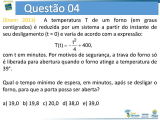 (Enem 2013) A temperatura T de um forno (em graus
centígrados) é reduzida por um sistema a partir do instante de
seu desligamento (t = 0) e varia de acordo com a expressão:
com t em minutos. Por motivos de segurança, a trava do forno só
é liberada para abertura quando o forno atinge a temperatura de
39°.
Qual o tempo mínimo de espera, em minutos, após se desligar o
forno, para que a porta possa ser aberta?
a) 19,0 b) 19,8 c) 20,0 d) 38,0 e) 39,0
2
t
T(t) 400,
4
  
 