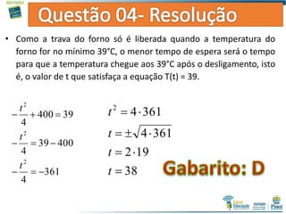 • Como a trava do forno só é liberada quando a temperatura do
forno for no mínimo 39°C, o menor tempo de espera será o tempo
para que a temperatura chegue aos 39°C após o desligamento, isto
é, o valor de t que satisfaça a equação T(t) = 39.
361
4
40039
4
39400
4
2
2
2



t
t
t
38
192
3614
36142




t
t
t
t
 