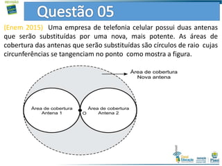 (Enem 2015) Uma empresa de telefonia celular possui duas antenas
que serão substituídas por uma nova, mais potente. As áreas de
cobertura das antenas que serão substituídas são círculos de raio cujas
circunferências se tangenciam no ponto como mostra a figura.
 