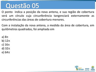 O ponto indica a posição da nova antena, e sua região de cobertura
será um círculo cuja circunferência tangenciará externamente as
circunferências das áreas de cobertura menores.
Com a instalação da nova antena, a medida da área de cobertura, em
quilômetros quadrados, foi ampliada em
a) 8
b) 12
c) 16
d) 32
e) 64
 