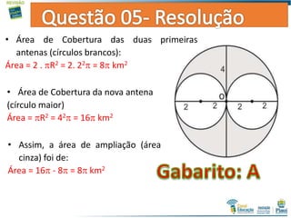 • Área de Cobertura das duas primeiras
antenas (círculos brancos):
Área = 2 . R2 = 2. 22 = 8 km2
• Área de Cobertura da nova antena
(círculo maior)
Área = R2 = 42 = 16 km2
• Assim, a área de ampliação (área
cinza) foi de:
Área = 16 - 8 = 8 km2
 