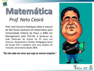 Prof. Neto Ceará
Prof. José Carneiro Rodrigues Neto é natural
de São Paulo; bacharel em Matemática pela
Universidade Federal do Piauí; e MBA em
Management pela PUC-RJ; é professor da
rede Particular de Ensino há 31 anos em
Teresina. Atualmente é Diretor Pedagógico Geral
do Grupo CEV e colabora com esse projeto de
inclusão universitária desde 2004.
“Se não sabe ser amor que seja ao menos respeito.”
 