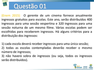 (Enem 2015) O gerente de um cinema fornece anualmente
ingressos gratuitos para escolas. Este ano, serão distribuídos 400
ingressos para uma sessão vespertina e 320 ingressos para uma
sessão noturna de um mesmo filme. Várias escolas podem ser
escolhidas para receberem ingressos. Há alguns critérios para a
distribuição dos ingressos:
1) cada escola deverá receber ingressos para uma única sessão;
2) todas as escolas contempladas deverão receber o mesmo
número de ingressos;
3) não haverá sobra de ingressos (ou seja, todos os ingressos
serão distribuídos).
 