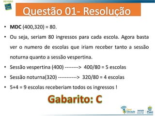 • MDC (400,320) = 80.
• Ou seja, seriam 80 ingressos para cada escola. Agora basta
ver o numero de escolas que iriam receber tanto a sessão
noturna quanto a sessão vespertina.
• Sessão vespertina (400) --------> 400/80 = 5 escolas
• Sessão noturna(320) -----------> 320/80 = 4 escolas
• 5+4 = 9 escolas receberiam todos os ingressos !
 