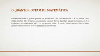 O QUANTO GOSTAM DE MATEMÁTICA 
Os que indicaram o quanto gostam de matemática, em uma escala de 0 a 10, obteve uma 
média total de 6,84. Fizemos uma escala, na qual, de 0 a 3 gostam pouco da matéria, de 4 a 
6 gostam razoavelmente, de 7 a 10 gostam muito. Portanto, duas gostam pouco, seis 
gostam razoavelmente e nove pessoas gostam muito. 
 