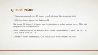 QUESTIONÁRIO 
• 19 pessoas responderam, 10 são do sexo feminino e 9 do sexo masculino 
• 100% dos alunos alegam ser da turma 02 
• Na turma 02 temos 25 alunos que frequentam as aulas, dentre estes, 24% não 
responderam ao questionário 
• Sobre os entrevistados, 26.31% são do Bi Saúde, Humanidades 15.78%, CeT 26.31%, 
ABI 5.26% e Artes 26.31% 
• A idade da turma é em média 24,73 anos e idade mais comum é 19 anos 
 