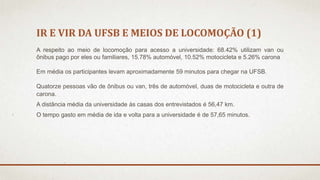 IR E VIR DA UFSB E MEIOS DE LOCOMOÇÃO (1) 
A respeito ao meio de locomoção para acesso a universidade: 68.42% utilizam van ou 
ônibus pago por eles ou familiares, 15.78% automóvel, 10.52% motocicleta e 5.26% carona 
Em média os participantes levam aproximadamente 59 minutos para chegar na UFSB. 
Quatorze pessoas vão de ônibus ou van, três de automóvel, duas de motocicleta e outra de 
carona. 
A distância média da universidade às casas dos entrevistados é 56,47 km. 
O tempo gasto em média de ida e volta para a universidade é de 57,65 minutos. 
 