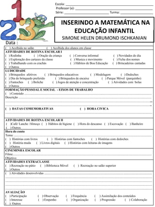 INSERINDO A MATEMÁTICA NA
EDUCAÇÃO INFANTIL
SIMONE HELEN DRUMOND ISCHKANIAN
Escola: ___________________________________________________
Professor (a): _____________________________________________
Série: __________________________ Turma: ___________________
( ) Acolhida no salão ( ) Acolhida dos alunos em classe
ATIVIDADES DE ROTINA ESCOLAR I
( ) Rodinha ( ) Oração da criança ( ) Conversa informal ( ) Novidades do dia
( ) Exploração dos cartazes da classe ( ) Musica e movimento ( ) Ficha dos nomes
( ) Trabalhando com os crachás ( ) Hábitos de Boa Educação ( ) Brincadeiras cantadas
( ) Outros
LUDICIDADE
( ) Brinquedos afetivos ( ) Brinquedos educativos ( ) Modelagem ( ) Dedoches
( ) Dia do brinquedo preferido ( ) Brinquedos de encaixe ( ) Parque Móvel (parquinho)
( ) Fantoches ( ) Boliche ( ) Jogos de atenção e concentração ( ) Atividades com bolas
( ) Outros
FORMAÇÃO PESSOAL E SOCIAL - EIXOS DE TRABALHO
( ) Conteúdo .................................................................................................................................................................
Descrição ........................................................................................................................................................................
..........................................................................................................................................................................................
.........................................................................................................................................................................................
( ) DATAS COMEMORATIVAS ( ) HORA CIVICA
..........................................................................................................................................................................................
ATIVIDADES DE ROTINA ESCOLAR II
( )Café/ Lanche /Almoço ( ) Hábitos de higiene ( ) Hora do descanso ( ) Escovação ( ) Banheiro
( ) Outros
Hora do conto
Tema: ..............................................................................................................................................................................
( ) Histórias com livros ( ) Histórias com fantoches ( ) Histórias com dedoches
( ) História muda ( ) Livros digitais ( ) Histórias com leituras de imagens
( ) Outros
CINEMINHA ESCOLAR
Filme................................................................................................................................................................................
Objetivo
ATIVIDADES EXTRACLASSE
( ) Recreação no pátio ( ) Biblioteca Móvel ( ) Recreação no salão superior
( ) Outros
( ) Atividades desenvolvidas ........................................................................................................................................
..........................................................................................................................................................................................
..........................................................................................................................................................................................
..........................................................................................................................................................................................
..........................................................................................................................................................................................
AVALIAÇÃO
( ) Participação ( ) Observação ( ) Frequência ( ) Assimilação dos conteúdos
( ) Interesse ( ) Empenho ( ) Organização ( ) Progressão ( ) Colaboração
( ) Outros
Data :
 
