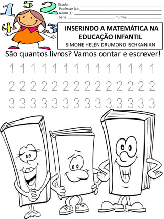 INSERINDO A MATEMÁTICA NA
EDUCAÇÃO INFANTIL
SIMONE HELEN DRUMOND ISCHKANIAN
Escola: ___________________________________________________
Professor (a): _____________________________________________
Aluno (a): ________________________________________________
Série: __________________________ Turma: ___________________
São quantos livros? Vamos contar e escrever!
1 1 1 1 1 1 1 1 1 1 1 1 1 1
2 2 2 2 2 2 2 2 2 2 2 2 2 2
3 3 3 3 3 3 3 3 3 3 3 3 3 3
 