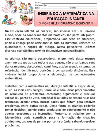 INSERINDO A MATEMÁTICA NA
EDUCAÇÃO INFANTIL
SIMONE HELEN DRUMOND ISCHKANIAN
Escola: ___________________________________________________
Professor (a): _____________________________________________
Série: __________________________ Turma: ___________________
SIMONE HELEN DRUMOND ISCHKANIAN
Na Educação Infantil, as crianças, são imersas em um universo
lúdico, onde os conhecimentos matemáticos são parte integrante.
Esse contexto educacional, proporciona uma série de situações,
onde a criança pode relacionar-se com os números, relações de
quantidades e noções de espaço. Nessa perspectiva utilizam
diversos que irão lhes permitir desenvolver suas habilidades.
As crianças são muito observadoras, e por meio desse recurso
agem no espaço ao seu redor e aos poucos, vão organizando seus
deslocamentos, descobrindo caminhos, estabelecendo sistemas de
referência, identificando posições e comparando distâncias. Essa
vivência inicial proporciona a elaboração de conhecimentos
matemáticos.
Trabalhar com a matemática na Educação Infantil é expor ideias,
ouvir as ideias dos colegas, formular e comunicar procedimentos
de resolução de problemas, confrontar, argumentar e procurar
validar seu ponto de vista, antecipar resultados de experiências não
realizadas, aceitar erros, buscar dados que faltam para resolver
problemas, entre outras coisas. Dessa forma as crianças poderão
tomar decisões, agindo como produtoras de conhecimento e não
apenas executoras de instruções. Portanto, o trabalho com a
Matemática pode contribuir para a formação de cidadãos
autônomos, capazes de pensar por conta própria, sabendo resolver
problemas.
 