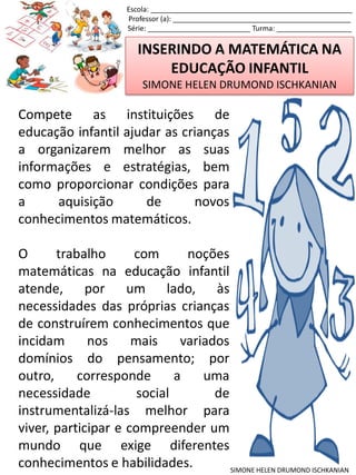 INSERINDO A MATEMÁTICA NA
EDUCAÇÃO INFANTIL
SIMONE HELEN DRUMOND ISCHKANIAN
Escola: ___________________________________________________
Professor (a): _____________________________________________
Série: __________________________ Turma: ___________________
SIMONE HELEN DRUMOND ISCHKANIAN
Compete as instituições de
educação infantil ajudar as crianças
a organizarem melhor as suas
informações e estratégias, bem
como proporcionar condições para
a aquisição de novos
conhecimentos matemáticos.
O trabalho com noções
matemáticas na educação infantil
atende, por um lado, às
necessidades das próprias crianças
de construírem conhecimentos que
incidam nos mais variados
domínios do pensamento; por
outro, corresponde a uma
necessidade social de
instrumentalizá-las melhor para
viver, participar e compreender um
mundo que exige diferentes
conhecimentos e habilidades.
 