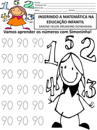 INSERINDO A MATEMÁTICA NA
EDUCAÇÃO INFANTIL
SIMONE HELEN DRUMOND ISCHKANIAN
Escola: ___________________________________________________
Professor (a): _____________________________________________
Aluno (a): ________________________________________________
Série: __________________________ Turma: ___________________
Vamos aprender os números com Simoninha!
90 90 90
90 90 90
90 90 90
90 90 90
90 90 90
90 90 90
 