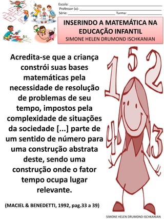 INSERINDO A MATEMÁTICA NA
EDUCAÇÃO INFANTIL
SIMONE HELEN DRUMOND ISCHKANIAN
Escola: ___________________________________________________
Professor (a): _____________________________________________
Série: __________________________ Turma: ___________________
SIMONE HELEN DRUMOND ISCHKANIAN
Acredita-se que a criança
constrói suas bases
matemáticas pela
necessidade de resolução
de problemas de seu
tempo, impostos pela
complexidade de situações
da sociedade [...] parte de
um sentido de número para
uma construção abstrata
deste, sendo uma
construção onde o fator
tempo ocupa lugar
relevante.
(MACIEL & BENEDETTI, 1992, pag.33 a 39)
 